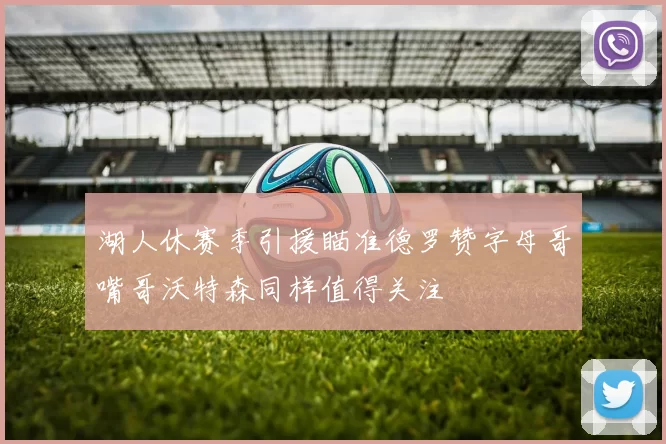 湖人休赛季引援瞄准德罗赞字母哥嘴哥沃特森同样值得关注