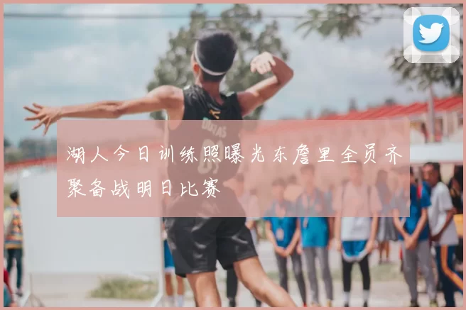 湖人今日训练照曝光东詹里全员齐聚备战明日比赛