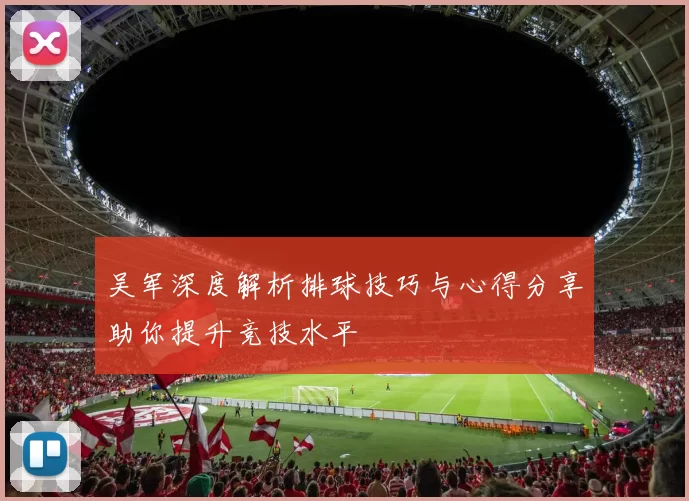 吴军深度解析排球技巧与心得分享助你提升竞技水平