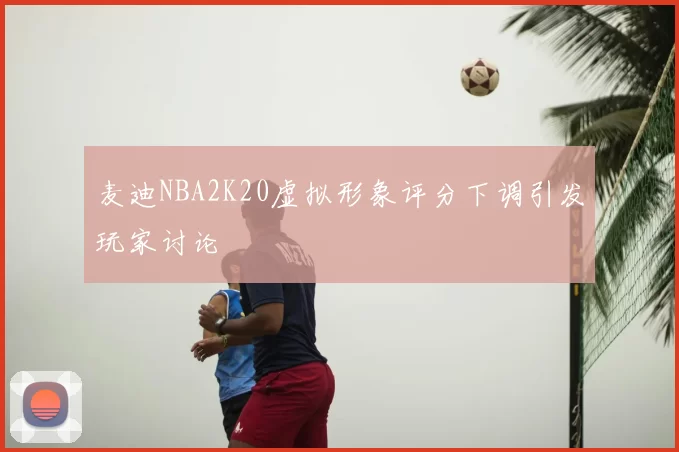 麦迪NBA2K20虚拟形象评分下调引发玩家讨论