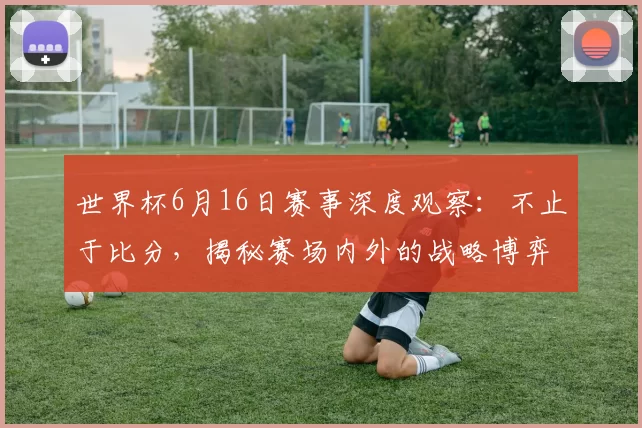 世界杯6月16日赛事深度观察：不止于比分，揭秘赛场内外的战略博弈