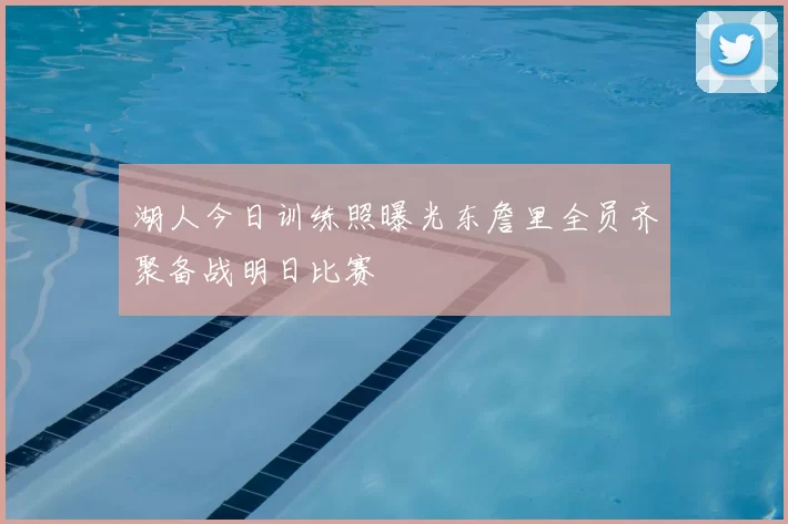 湖人今日训练照曝光东詹里全员齐聚备战明日比赛
