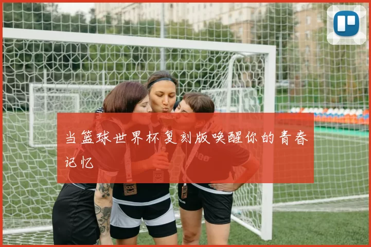 当篮球世界杯复刻版唤醒你的青春记忆