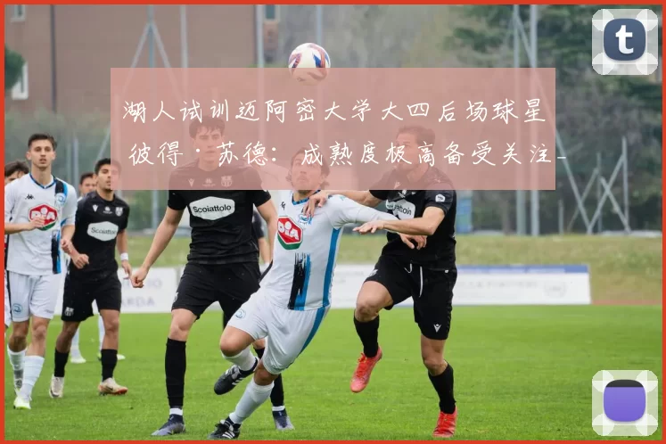 湖人试训迈阿密大学大四后场球星 彼得·苏德：成熟度极高备受关注_能力_球员_时间