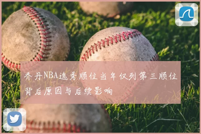 乔丹NBA选秀顺位当年仅列第三顺位背后原因与后续影响