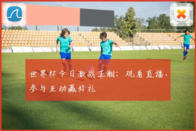 世界杯今日激战正酣：观看直播、参与互动赢好礼
