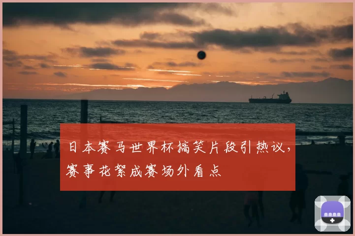 日本赛马世界杯搞笑片段引热议，赛事花絮成赛场外看点