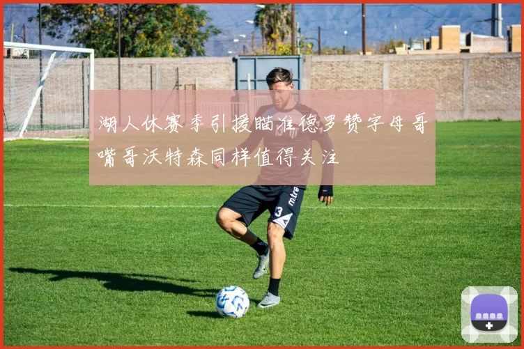湖人休赛季引援瞄准德罗赞字母哥嘴哥沃特森同样值得关注