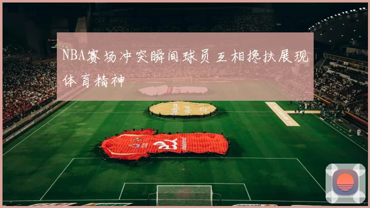 NBA赛场冲突瞬间球员互相搀扶展现体育精神