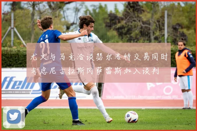 尤文与马竞洽谈瑟尔洛特交易同时考虑尼古拉斯冈萨雷斯加入谈判