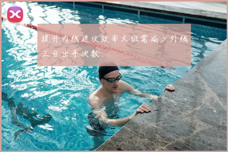 提升内线进攻效率文班需减少外线三分出手次数
