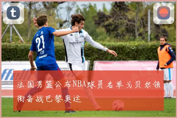 法国男篮公布NBA球员名单戈贝尔领衔备战巴黎奥运