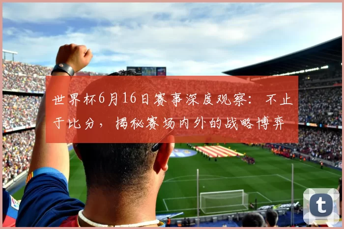 世界杯6月16日赛事深度观察：不止于比分，揭秘赛场内外的战略博弈