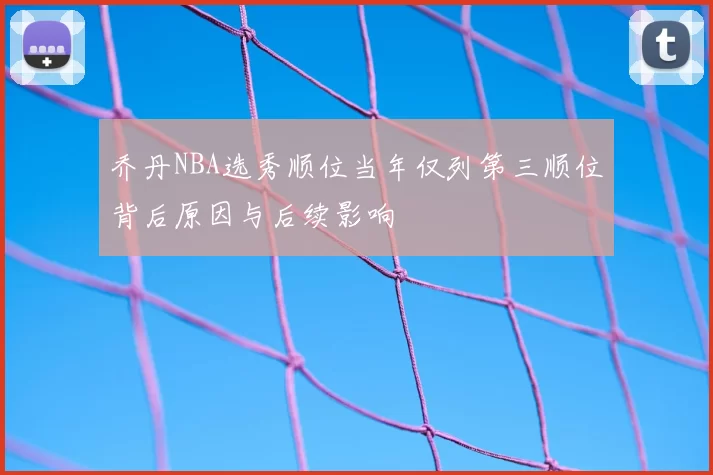 乔丹NBA选秀顺位当年仅列第三顺位背后原因与后续影响