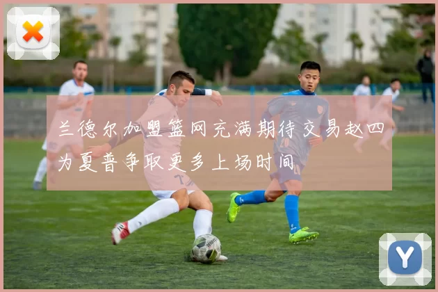 兰德尔加盟篮网充满期待交易赵四为夏普争取更多上场时间