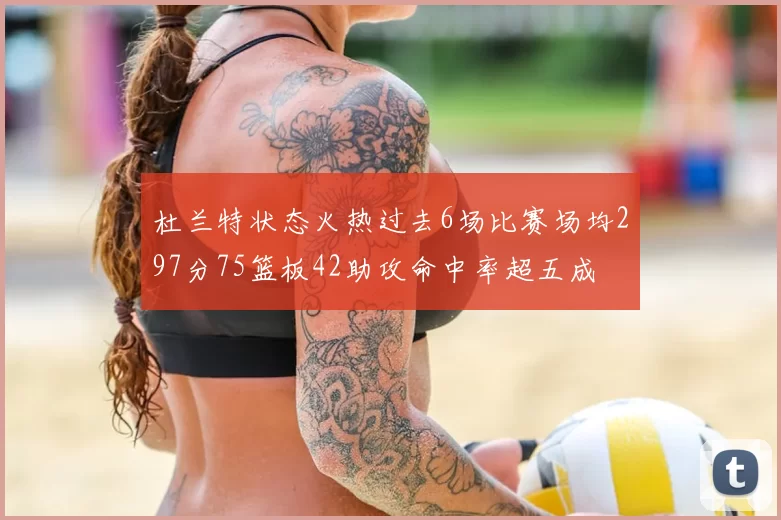 杜兰特状态火热过去6场比赛场均297分75篮板42助攻命中率超五成