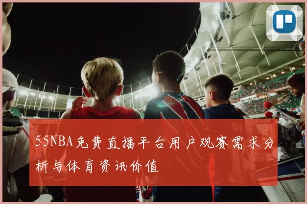 55NBA免费直播平台用户观赛需求分析与体育资讯价值