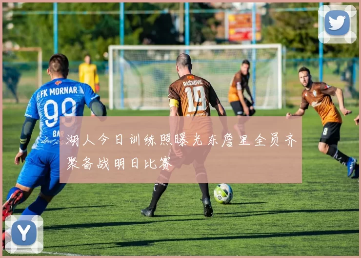 湖人今日训练照曝光东詹里全员齐聚备战明日比赛