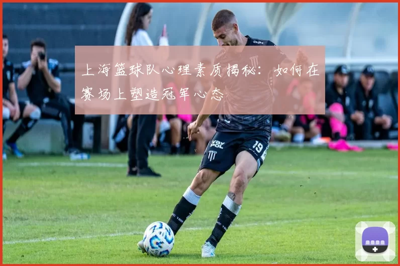 上海篮球队心理素质揭秘:如何在赛场上塑造冠军心态