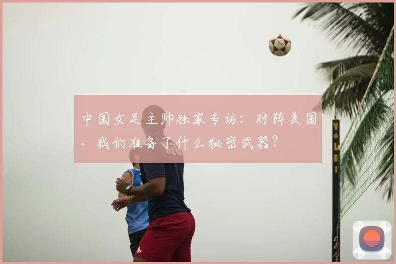 中国女足主帅独家专访：对阵美国，我们准备了什么秘密武器？