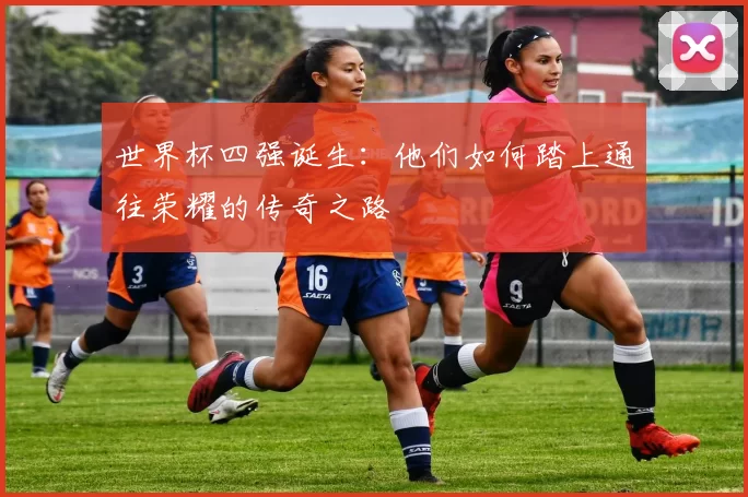 世界杯四强诞生：他们如何踏上通往荣耀的传奇之路