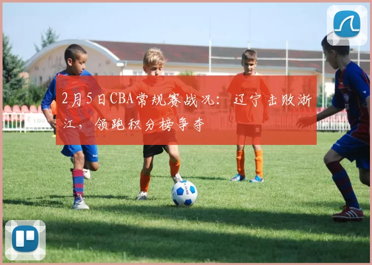 2月5日CBA常规赛战况：辽宁击败浙江，领跑积分榜争夺