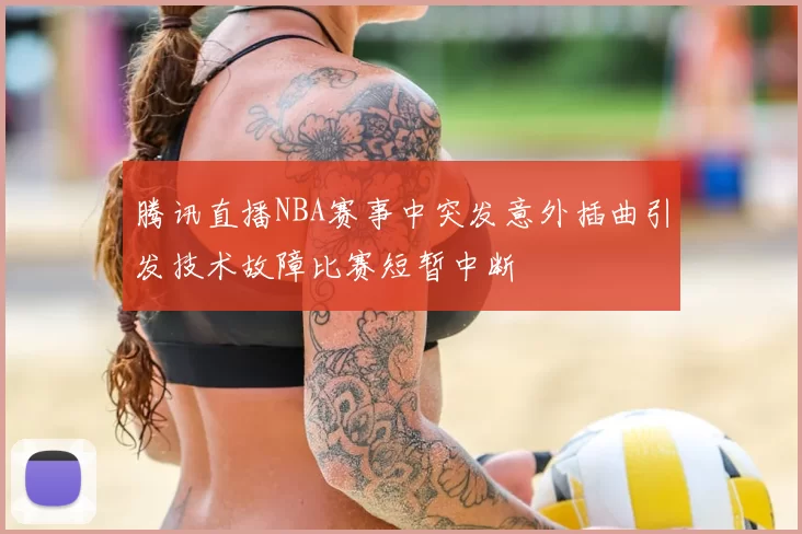 腾讯直播NBA赛事中突发意外插曲引发技术故障比赛短暂中断