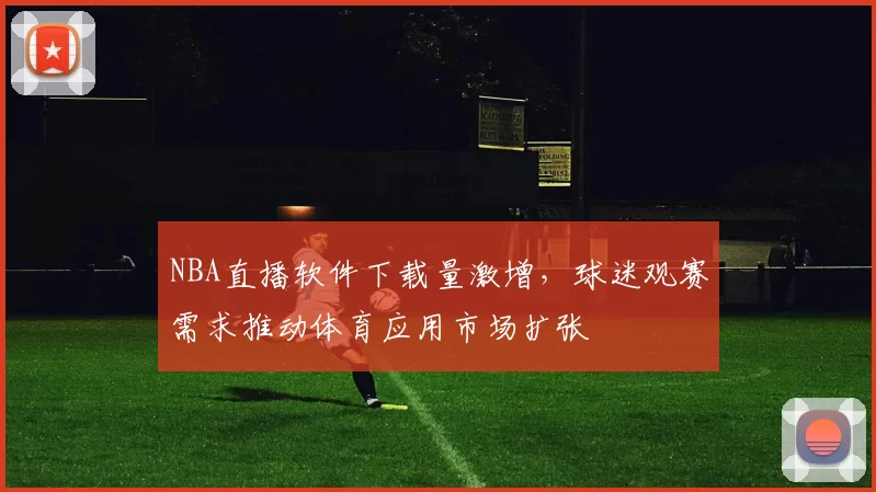 NBA直播软件下载量激增，球迷观赛需求推动体育应用市场扩张