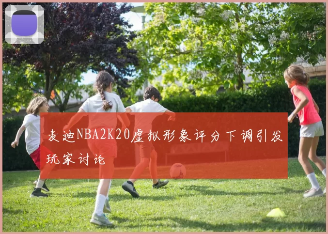 麦迪NBA2K20虚拟形象评分下调引发玩家讨论