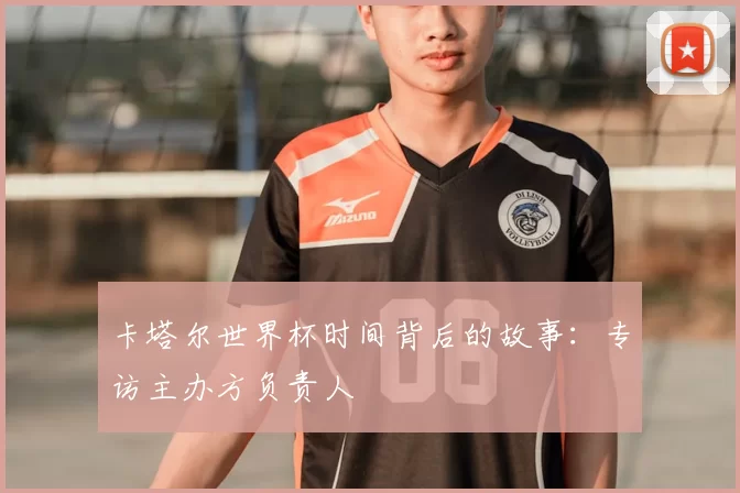 卡塔尔世界杯时间背后的故事：专访主办方负责人