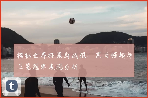 揭秘世界杯最新战报：黑马崛起与卫冕冠军表现分析