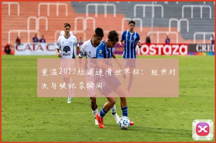 重温2015短道速滑世界杯：经典对决与破纪录瞬间