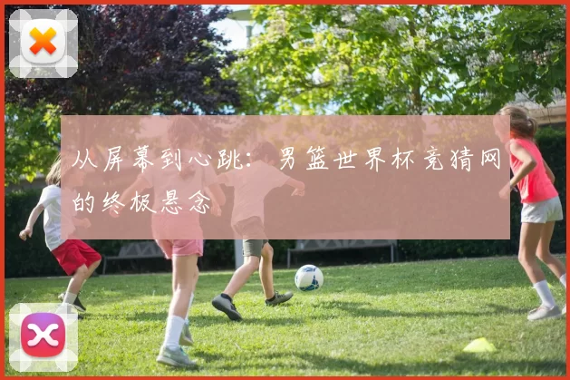 从屏幕到心跳：男篮世界杯竞猜网的终极悬念