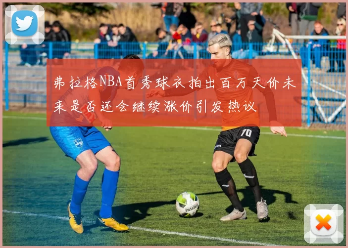 弗拉格NBA首秀球衣拍出百万天价未来是否还会继续涨价引发热议