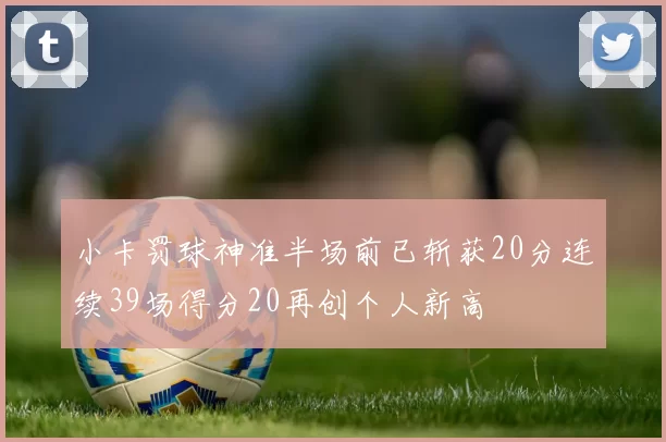小卡罚球神准半场前已斩获20分连续39场得分20再创个人新高