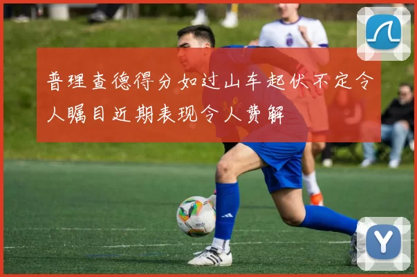 普理查德得分如过山车起伏不定令人瞩目近期表现令人费解