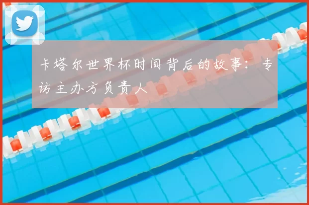 卡塔尔世界杯时间背后的故事：专访主办方负责人