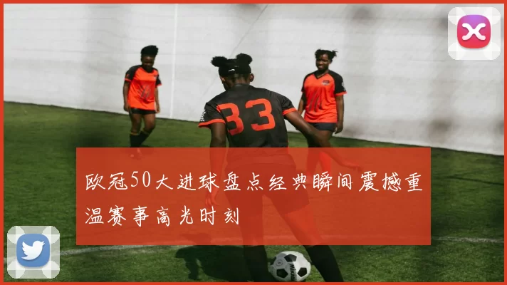 欧冠50大进球盘点经典瞬间震撼重温赛事高光时刻