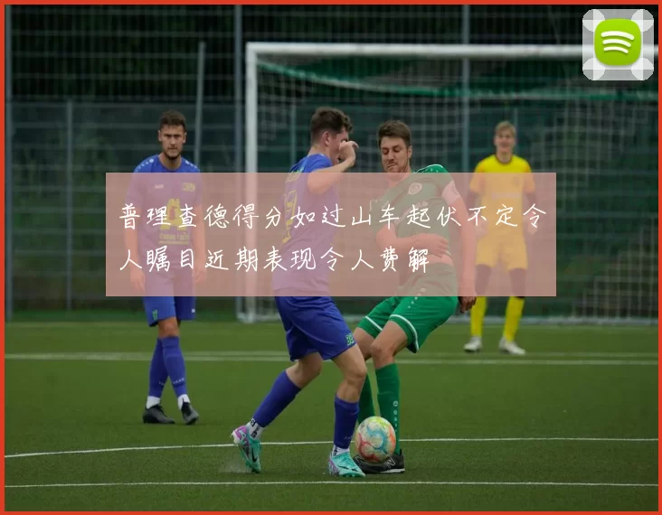 普理查德得分如过山车起伏不定令人瞩目近期表现令人费解