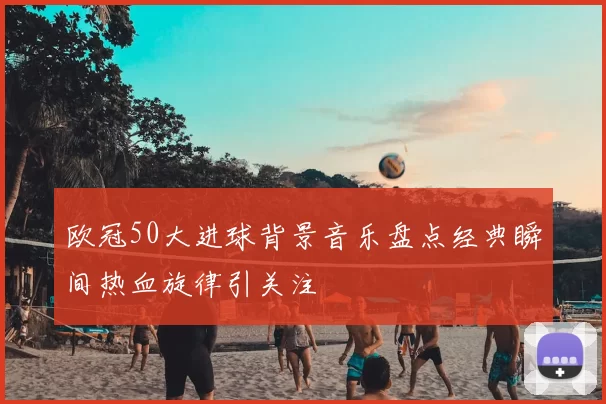 欧冠50大进球背景音乐盘点经典瞬间热血旋律引关注