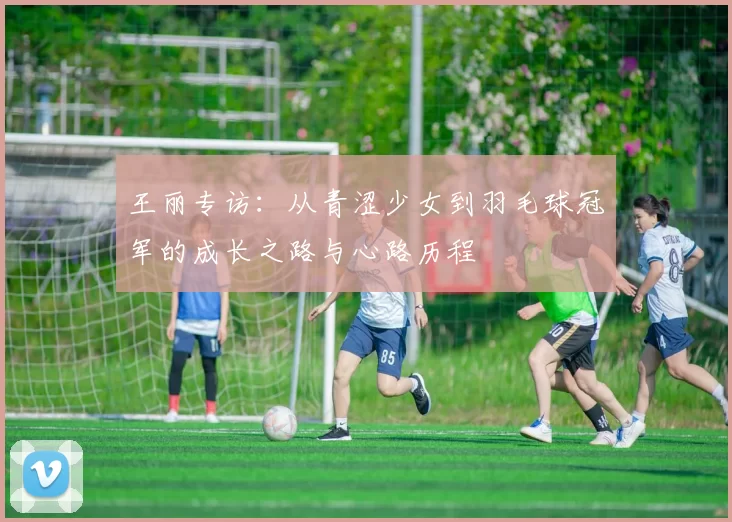 王丽专访：从青涩少女到羽毛球冠军的成长之路与心路历程