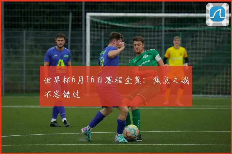 世界杯6月16日赛程全览：焦点之战不容错过