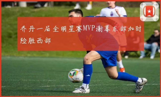 乔丹一届全明星赛MVP谢幕东部加时险胜西部