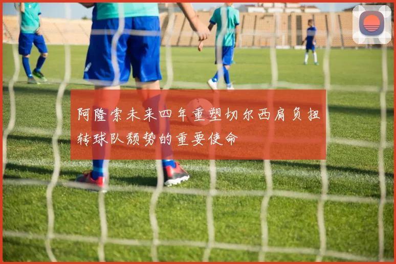 阿隆索未来四年重塑切尔西肩负扭转球队颓势的重要使命