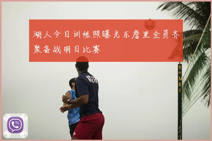 湖人今日训练照曝光东詹里全员齐聚备战明日比赛
