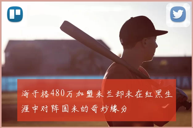 海于格480万加盟米兰却未在红黑生涯中对阵国米的奇妙缘分