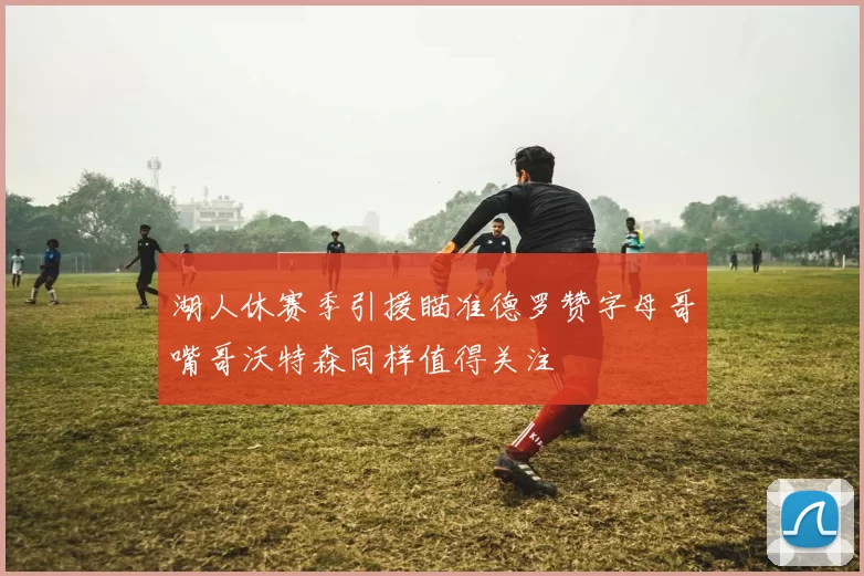 湖人休赛季引援瞄准德罗赞字母哥嘴哥沃特森同样值得关注