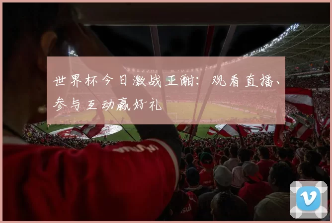 世界杯今日激战正酣：观看直播、参与互动赢好礼