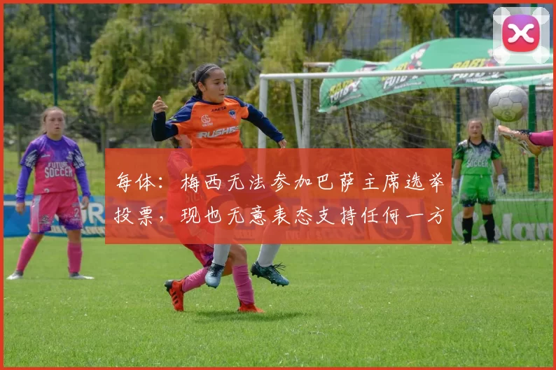 每体：梅西无法参加巴萨主席选举投票，现也无意表态支持任何一方