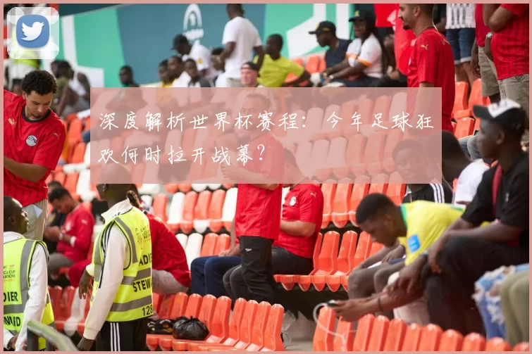 深度解析世界杯赛程：今年足球狂欢何时拉开战幕？